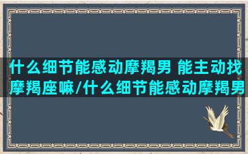 什么细节能感动摩羯男 能主动找摩羯座嘛/什么细节能感动摩羯男 能主动找摩羯座嘛-我的网站